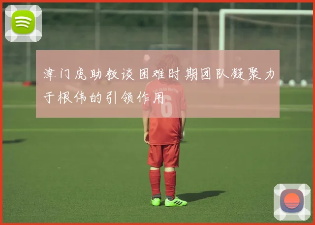 津门虎助教谈困难时期团队凝聚力于根伟的引领作用