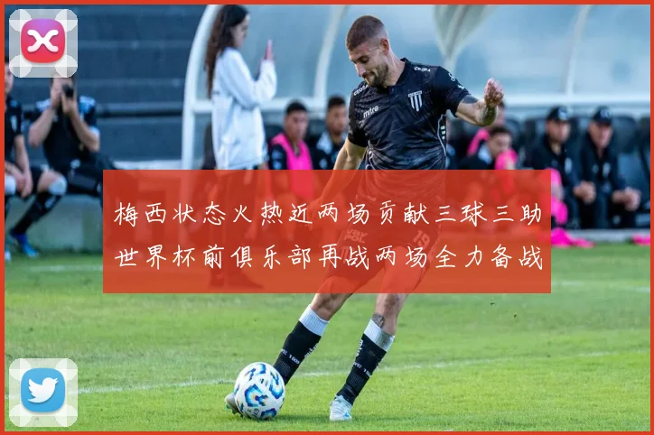梅西状态火热近两场贡献三球三助世界杯前俱乐部再战两场全力备战大赛