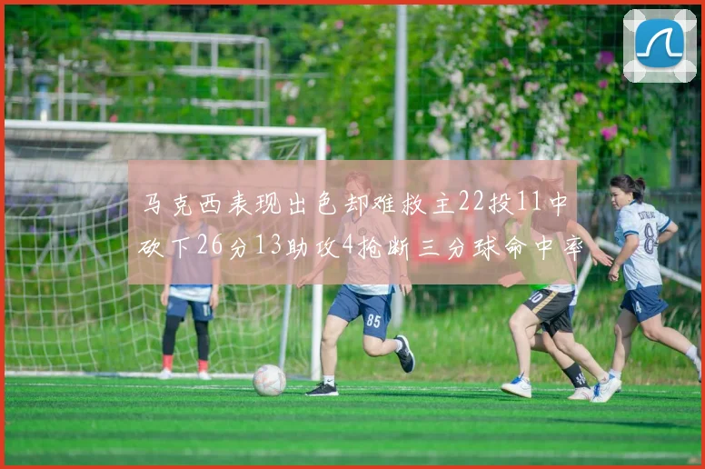 马克西表现出色却难救主22投11中砍下26分13助攻4抢断三分球命中率低迷