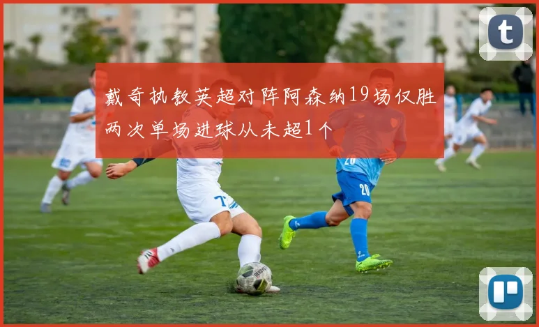 戴奇执教英超对阵阿森纳19场仅胜两次单场进球从未超1个