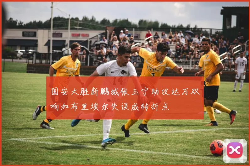国安大胜新鹏城张玉宁助攻达万双响加布里埃尔失误成转折点