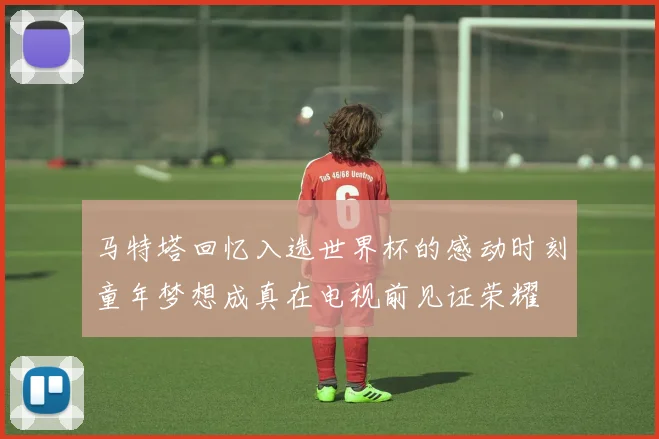 马特塔回忆入选世界杯的感动时刻童年梦想成真在电视前见证荣耀