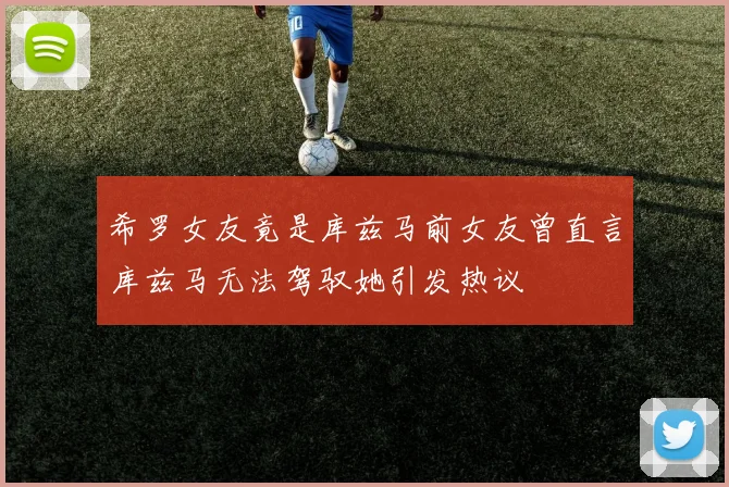 希罗女友竟是库兹马前女友曾直言库兹马无法驾驭她引发热议