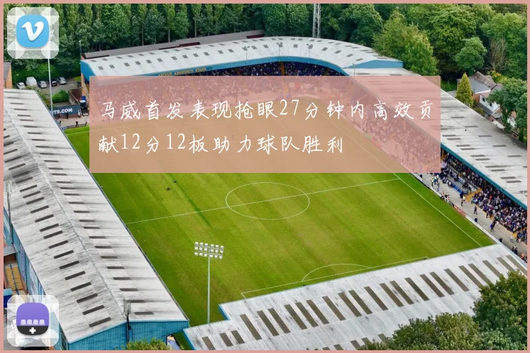 马威首发表现抢眼27分钟内高效贡献12分12板助力球队胜利