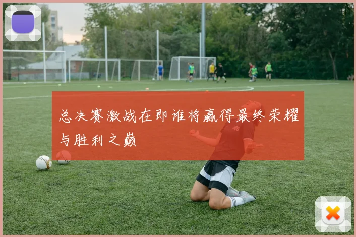 总决赛激战在即谁将赢得最终荣耀与胜利之巅