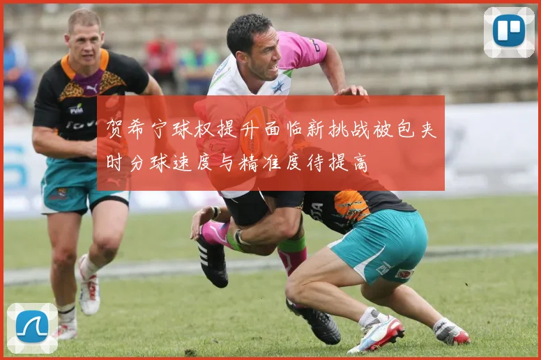 贺希宁球权提升面临新挑战被包夹时分球速度与精准度待提高