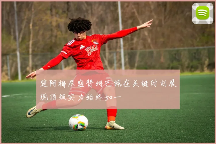 楚阿梅尼盛赞姆巴佩在关键时刻展现顶级实力始终如一