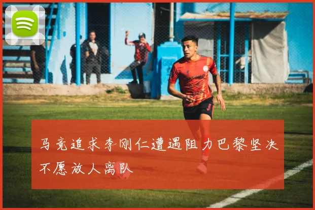 马竞追求李刚仁遭遇阻力巴黎坚决不愿放人离队