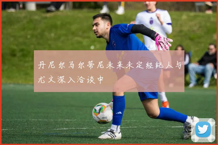 丹尼尔马尔蒂尼未来未定经纪人与尤文深入洽谈中