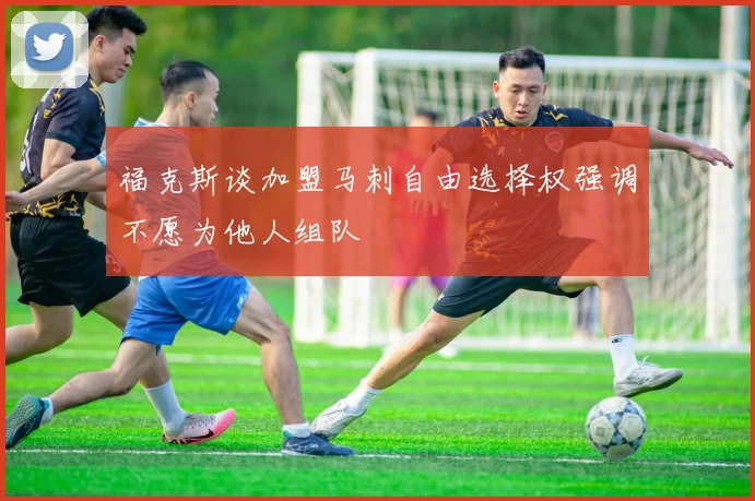 福克斯谈加盟马刺自由选择权强调不愿为他人组队