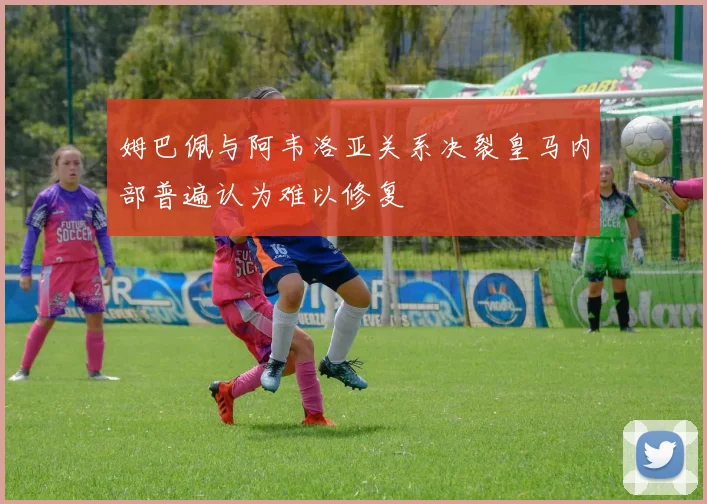 姆巴佩与阿韦洛亚关系决裂皇马内部普遍认为难以修复