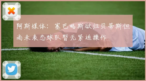 阿斯媒体：塞巴略斯欲归贝蒂斯但尚未表态球队暂无紧迫操作