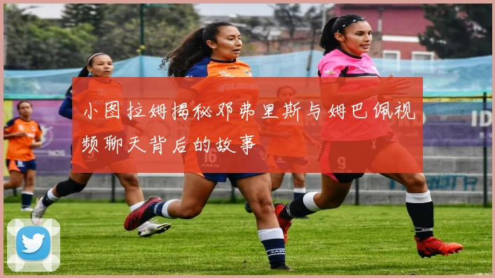 小图拉姆揭秘邓弗里斯与姆巴佩视频聊天背后的故事