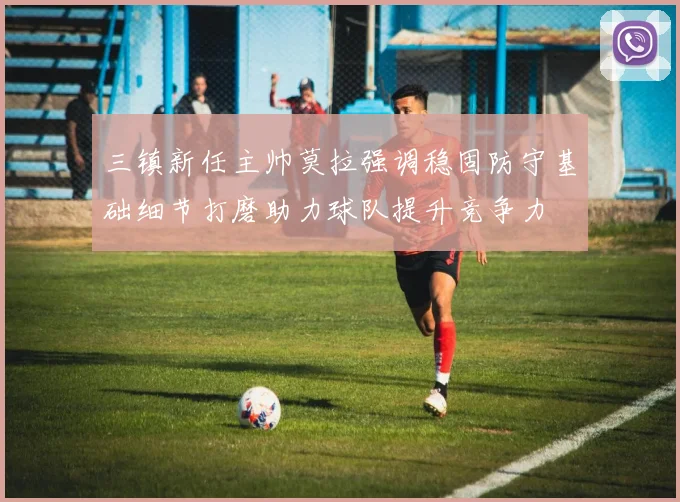 三镇新任主帅莫拉强调稳固防守基础细节打磨助力球队提升竞争力