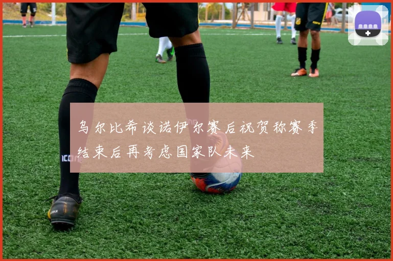 乌尔比希谈诺伊尔赛后祝贺称赛季结束后再考虑国家队未来
