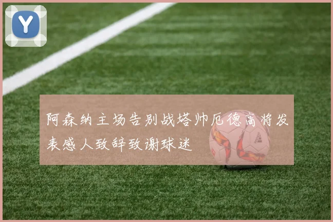 阿森纳主场告别战塔帅厄德高将发表感人致辞致谢球迷