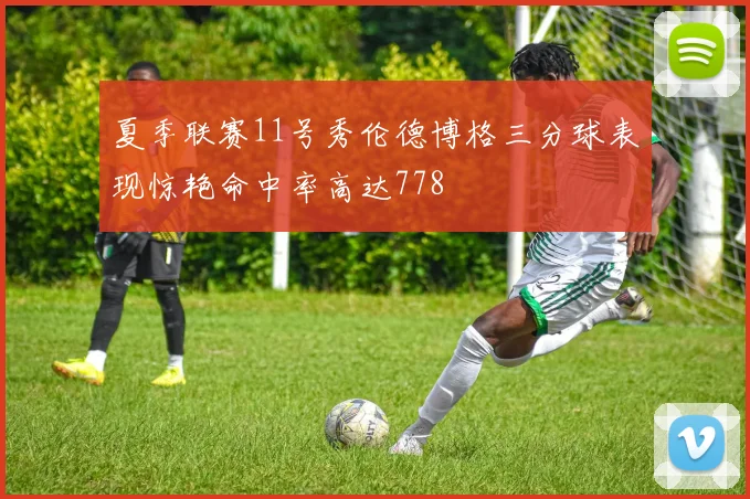 夏季联赛11号秀伦德博格三分球表现惊艳命中率高达778
