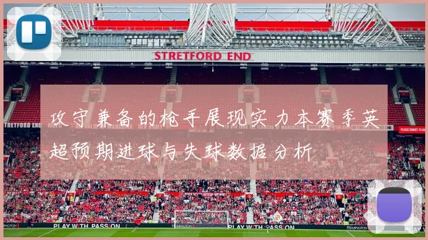 攻守兼备的枪手展现实力本赛季英超预期进球与失球数据分析