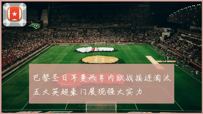 巴黎圣日耳曼两年内欧战接连淘汰五大英超豪门展现强大实力
