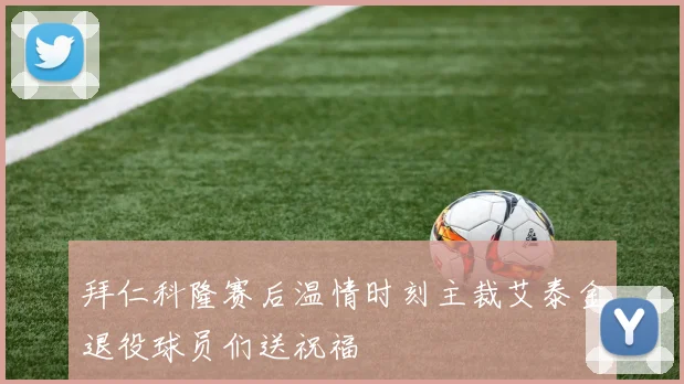 拜仁科隆赛后温情时刻主裁艾泰金退役球员们送祝福