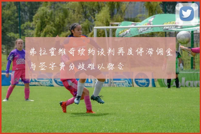 弗拉霍维奇续约谈判再度停滞佣金与签字费分歧难以弥合