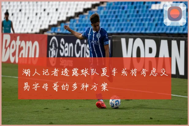 湖人记者透露球队夏季或将考虑交易字母哥的多种方案