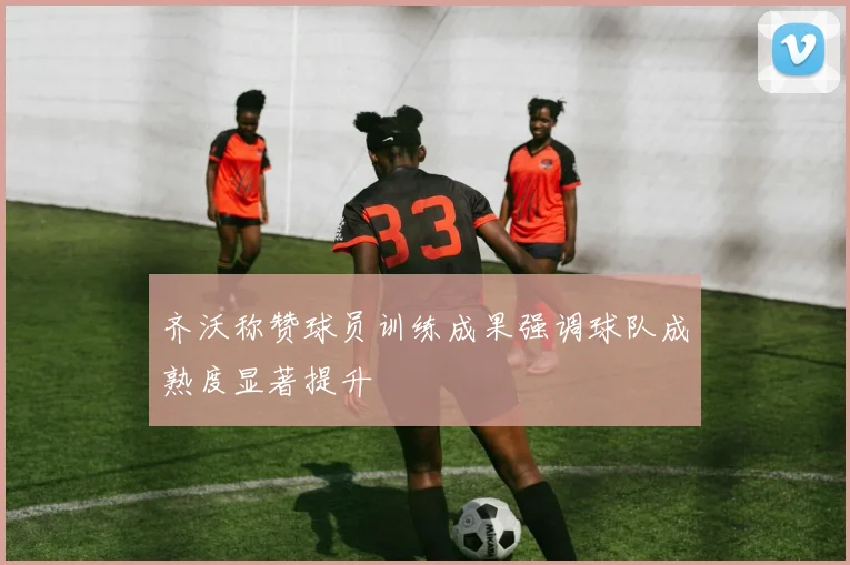 齐沃称赞球员训练成果强调球队成熟度显著提升