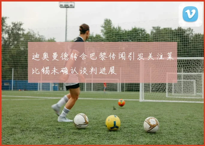 迪奥曼德转会巴黎传闻引发关注莱比锡未确认谈判进展