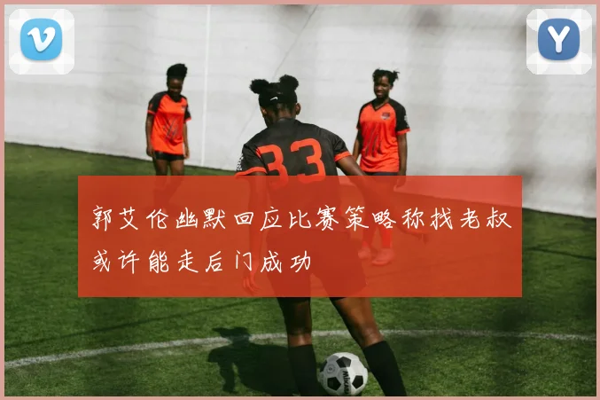 郭艾伦幽默回应比赛策略称找老叔或许能走后门成功