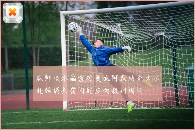 瓜帅谈水晶宫对曼城阿森纳全力以赴强调判罚问题应向裁判询问