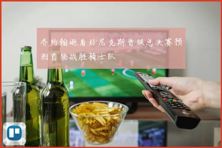乔约翰逊看好尼克斯晋级总决赛预测首场战胜骑士队