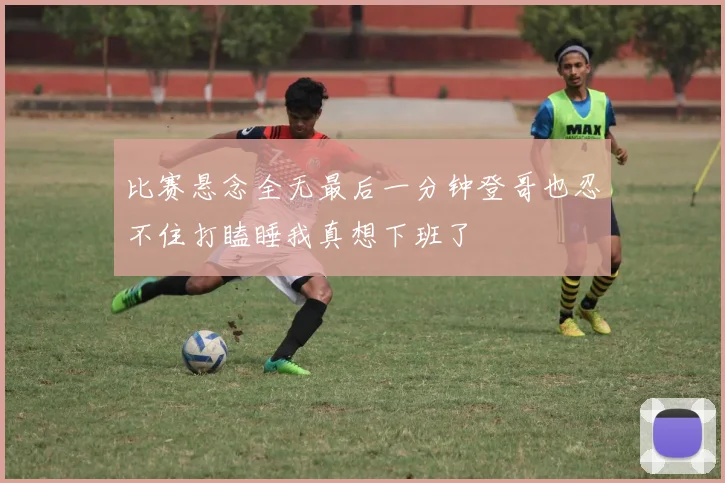 比赛悬念全无最后一分钟登哥也忍不住打瞌睡我真想下班了