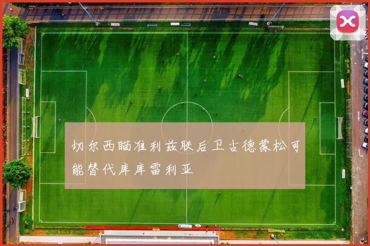 切尔西瞄准利兹联后卫古德蒙松可能替代库库雷利亚