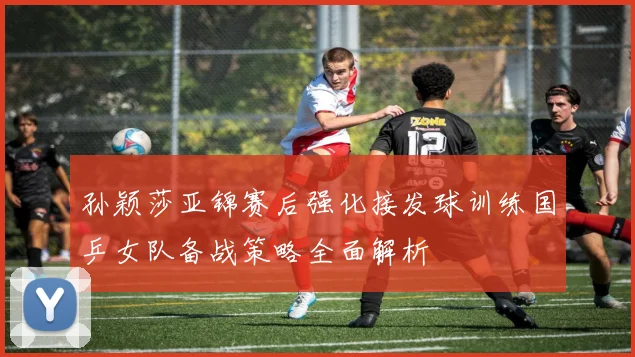 孙颖莎亚锦赛后强化接发球训练国乒女队备战策略全面解析