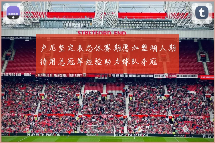 卢尼坚定表态休赛期愿加盟湖人期待用总冠军经验助力球队夺冠