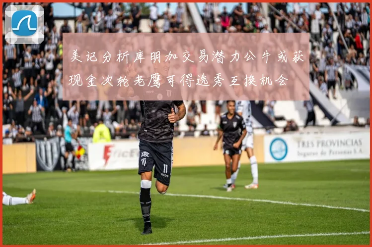 美记分析库明加交易潜力公牛或获现金次轮老鹰可得选秀互换机会