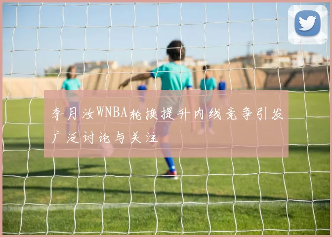 李月汝WNBA轮换提升内线竞争引发广泛讨论与关注