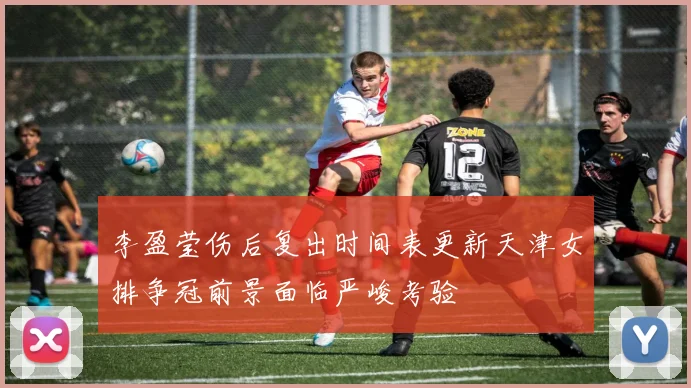 李盈莹伤后复出时间表更新天津女排争冠前景面临严峻考验