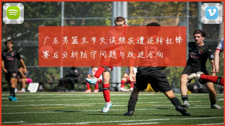 广东男篮末节失误频发遭逆转杜锋赛后分析防守问题与改进方向